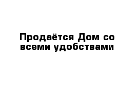 Продаётся Дом со всеми удобствами